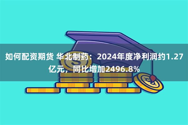 如何配资期货 华北制药：2024年度净利润约1.27亿元，同比增加2496.8%