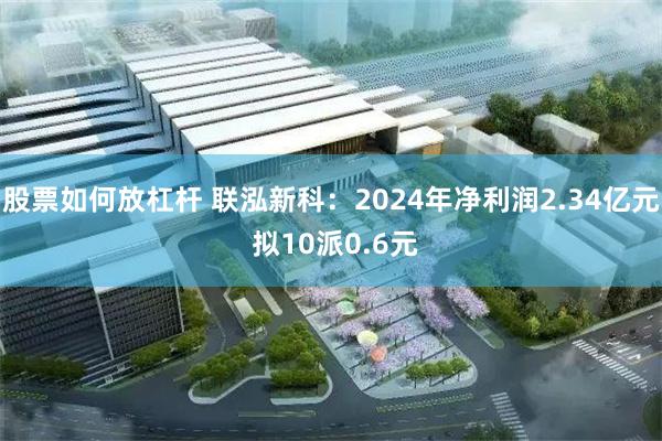 股票如何放杠杆 联泓新科：2024年净利润2.34亿元 拟10派0.6元