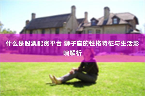 什么是股票配资平台 狮子座的性格特征与生活影响解析
