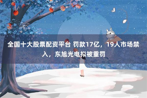 全国十大股票配资平台 罚款17亿，19人市场禁入，东旭光电拟被重罚