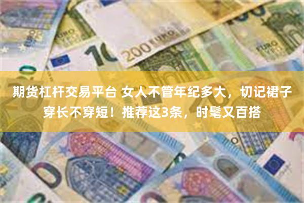 期货杠杆交易平台 女人不管年纪多大，切记裙子穿长不穿短！推荐这3条，时髦又百搭
