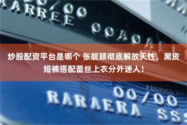 炒股配资平台是哪个 张靓颖彻底解放天性，黑皮短裤搭配蕾丝上衣分外迷人！