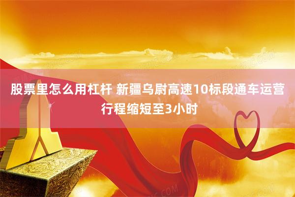 股票里怎么用杠杆 新疆乌尉高速10标段通车运营 行程缩短至3小时