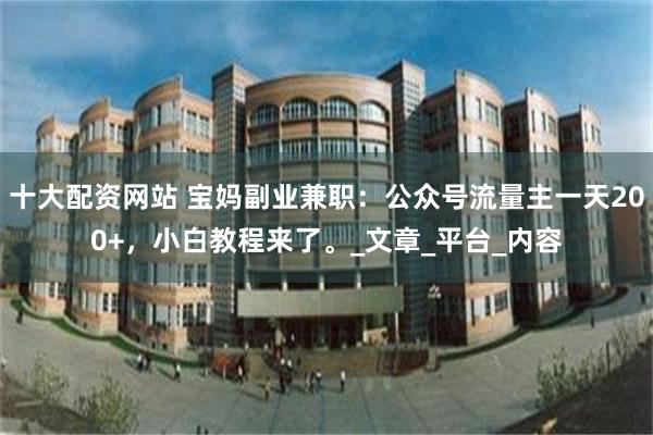 十大配资网站 宝妈副业兼职：公众号流量主一天200+，小白教程来了。_文章_平台_内容