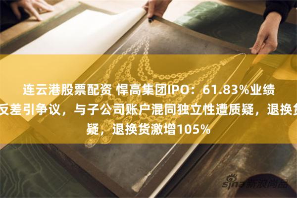 连云港股票配资 悍高集团IPO：61.83%业绩增速与行业反差引争议，与子公司账户混同独立性遭质疑，退换货激增105%