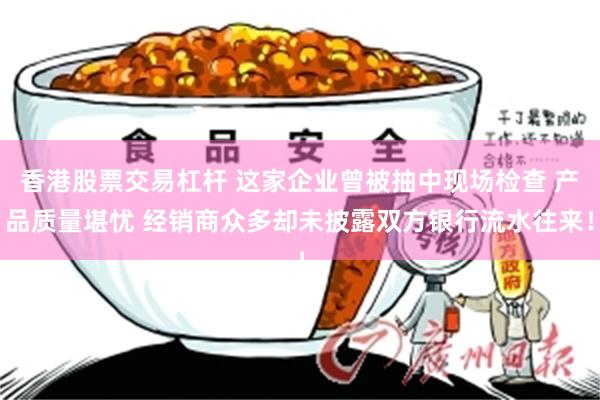 香港股票交易杠杆 这家企业曾被抽中现场检查 产品质量堪忧 经销商众多却未披露双方银行流水往来！