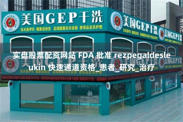 实盘股票配资网站 FDA 批准 rezpegaldesleukin 快速通道资格_患者_研究_治疗