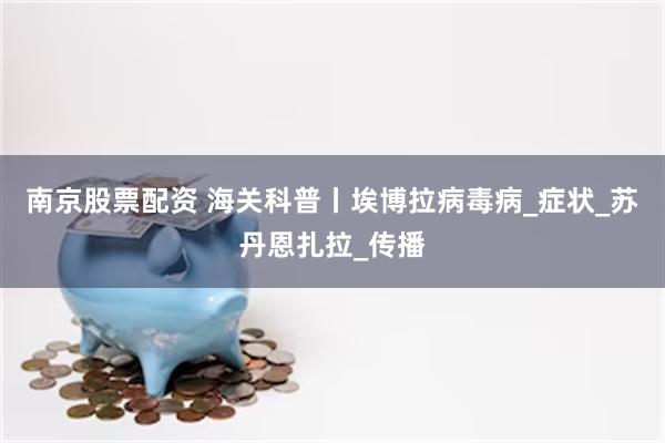 南京股票配资 海关科普丨埃博拉病毒病_症状_苏丹恩扎拉_传播