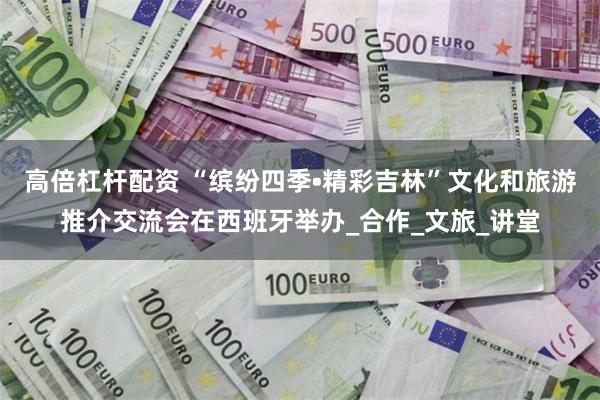 高倍杠杆配资 “缤纷四季•精彩吉林”文化和旅游推介交流会在西班牙举办_合作_文旅_讲堂
