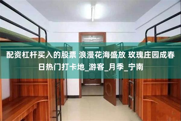 配资杠杆买入的股票 浪漫花海盛放 玫瑰庄园成春日热门打卡地_游客_月季_宁南
