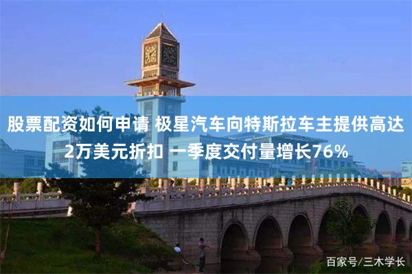 股票配资如何申请 极星汽车向特斯拉车主提供高达2万美元折扣 一季度交付量增长76%