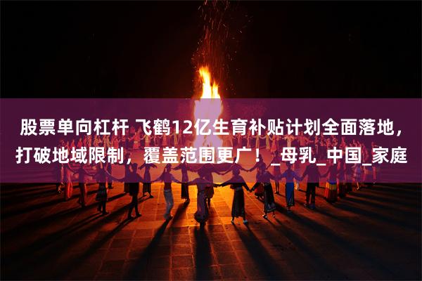 股票单向杠杆 飞鹤12亿生育补贴计划全面落地，打破地域限制，覆盖范围更广！_母乳_中国_家庭