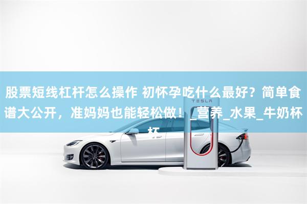 股票短线杠杆怎么操作 初怀孕吃什么最好？简单食谱大公开，准妈妈也能轻松做！_营养_水果_牛奶杯