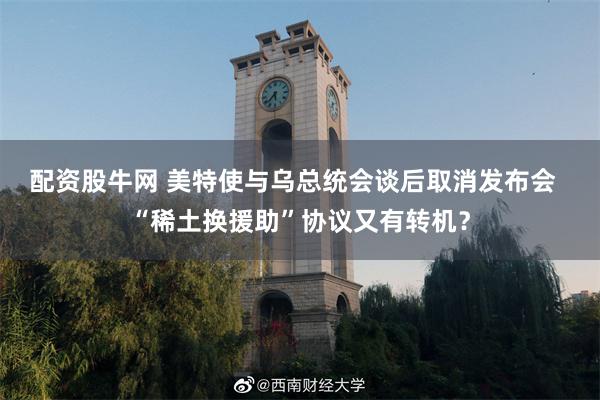 配资股牛网 美特使与乌总统会谈后取消发布会  “稀土换援助”协议又有转机？