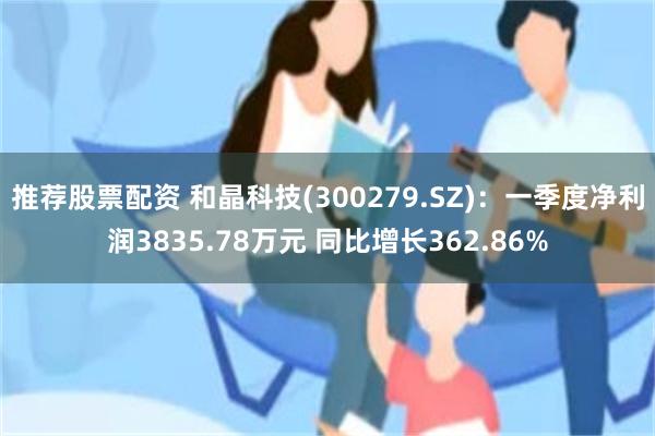 推荐股票配资 和晶科技(300279.SZ):一季度净利润3835.78万元 同比增长362.86%