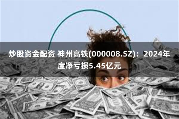 炒股资金配资 神州高铁(000008.SZ)：2024年度净亏损5.45亿元