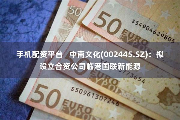 手机配资平台   中南文化(002445.SZ)：拟设立合资公司临港国联新能源