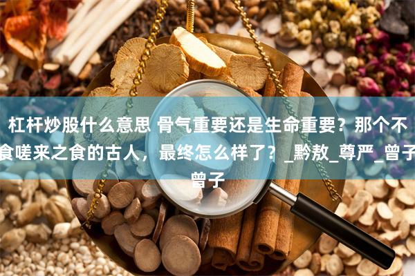 杠杆炒股什么意思 骨气重要还是生命重要？那个不食嗟来之食的古人，最终怎么样了？_黔敖_尊严_曾子