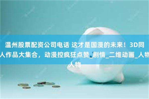 温州股票配资公司电话 这才是国漫的未来！3D同人作品大集合，动漫控疯狂点赞_剧情_二维动画_人物