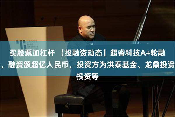 买股票加杠杆 【投融资动态】超睿科技A+轮融资，融资额超亿人民币，投资方为洪泰基金、龙鼎投资等