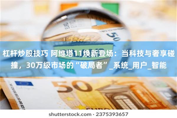 杠杆炒股技巧 阿维塔11焕新登场：当科技与奢享碰撞，30万级市场的“破局者”_系统_用户_智能