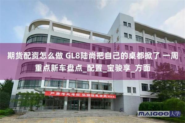 期货配资怎么做 GL8陆尚把自己的桌都掀了 一周重点新车盘点_配置_宝骏享_方面