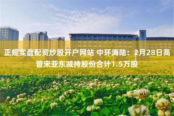 正规实盘配资炒股开户网站 中环海陆：2月28日高管宋亚东减持股份合计1.5万股