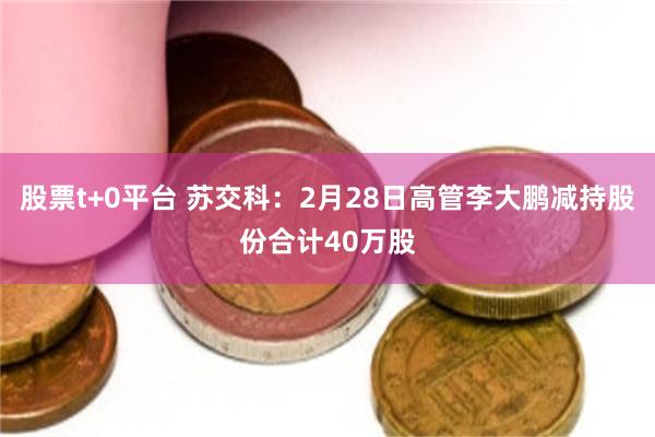 股票t+0平台 苏交科：2月28日高管李大鹏减持股份合计40万股