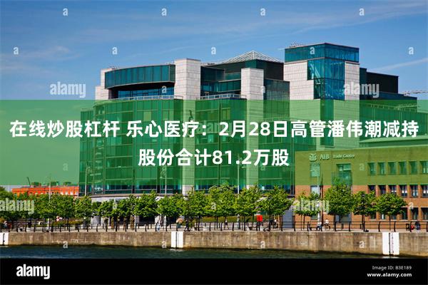 在线炒股杠杆 乐心医疗：2月28日高管潘伟潮减持股份合计81.2万股
