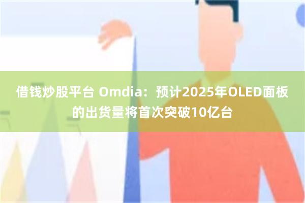 借钱炒股平台 Omdia：预计2025年OLED面板的出货量将首次突破10亿台