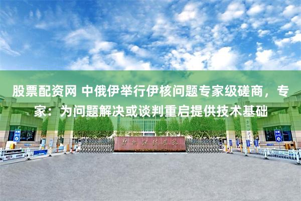 股票配资网 中俄伊举行伊核问题专家级磋商，专家：为问题解决或谈判重启提供技术基础