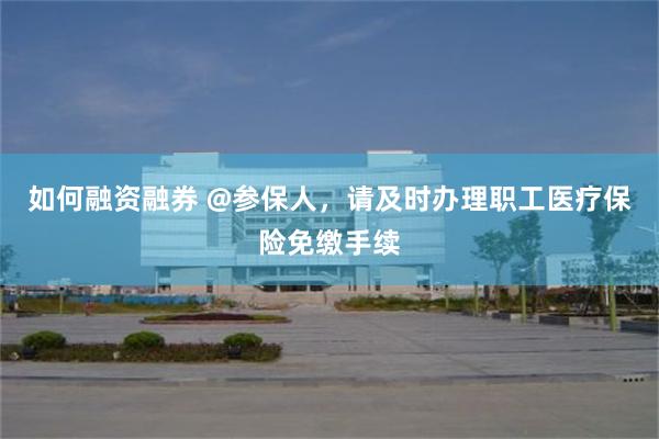 如何融资融券 @参保人，请及时办理职工医疗保险免缴手续