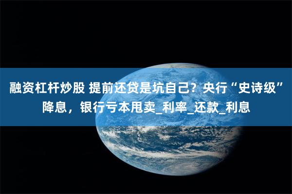 融资杠杆炒股 提前还贷是坑自己？央行“史诗级”降息，银行亏本甩卖_利率_还款_利息