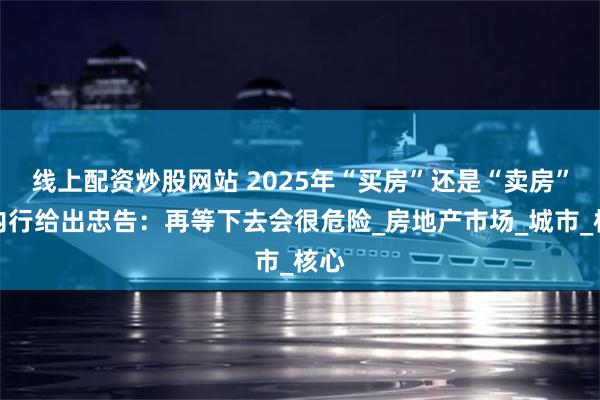 线上配资炒股网站 2025年“买房”还是“卖房”？内行给出忠告：再等下去会很危险_房地产市场_城市_核心