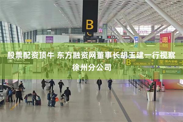 股票配资顶牛 东方融资网董事长胡玉建一行视察徐州分公司