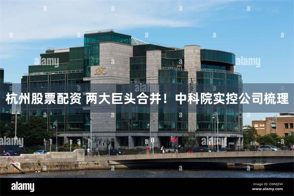杭州股票配资 两大巨头合并！中科院实控公司梳理