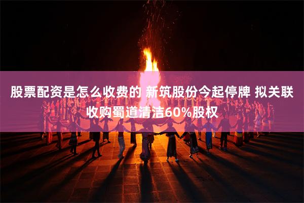 股票配资是怎么收费的 新筑股份今起停牌 拟关联收购蜀道清洁60%股权