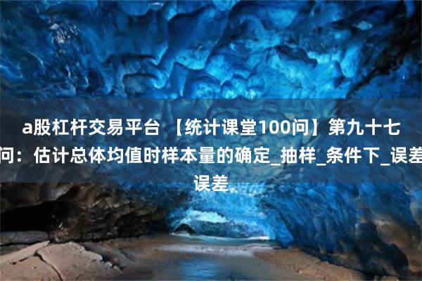 a股杠杆交易平台 【统计课堂100问】第九十七问：估计总体均值时样本量的确定_抽样_条件下_误差