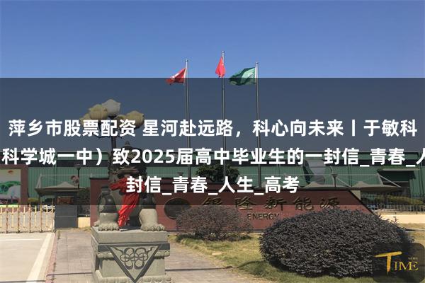 萍乡市股票配资 星河赴远路，科心向未来丨于敏科技中学（科学城一中）致2025届高中毕业生的一封信_青春_人生_高考