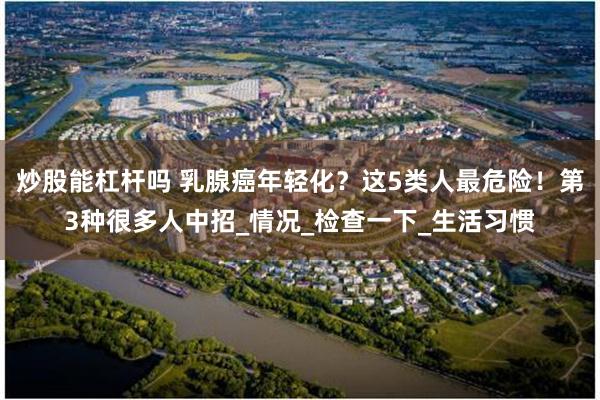 炒股能杠杆吗 乳腺癌年轻化？这5类人最危险！第3种很多人中招_情况_检查一下_生活习惯