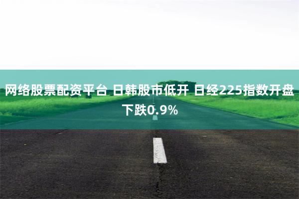 网络股票配资平台 日韩股市低开 日经225指数开盘下跌0.9%