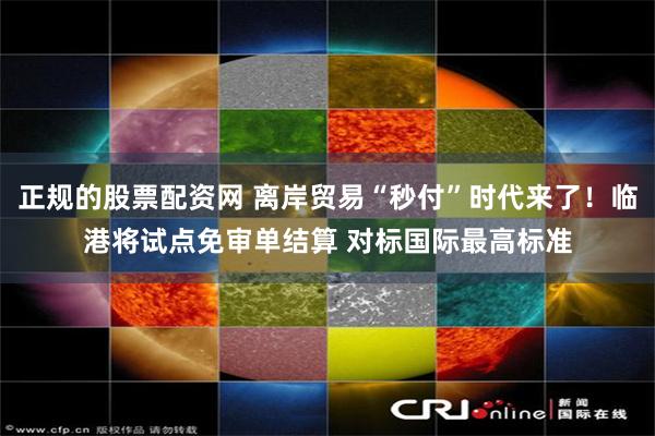 正规的股票配资网 离岸贸易“秒付”时代来了！临港将试点免审单结算 对标国际最高标准