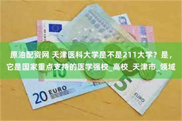原油配资网 天津医科大学是不是211大学？是，它是国家重点支持的医学强校_高校_天津市_领域