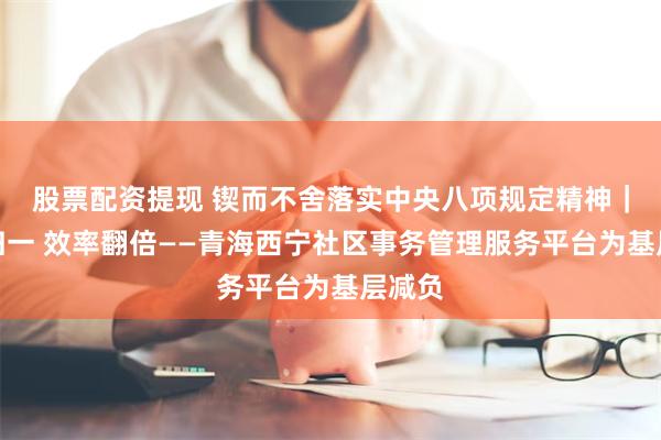 股票配资提现 锲而不舍落实中央八项规定精神｜界面归一 效率翻倍——青海西宁社区事务管理服务平台为基层减负