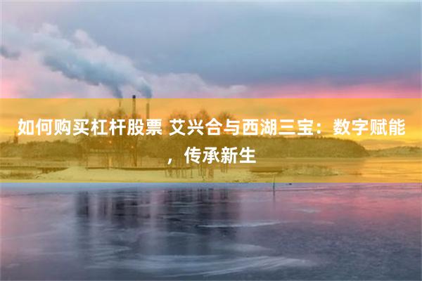 如何购买杠杆股票 艾兴合与西湖三宝：数字赋能，传承新生
