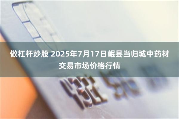 做杠杆炒股 2025年7月17日岷县当归城中药材交易市场价格行情