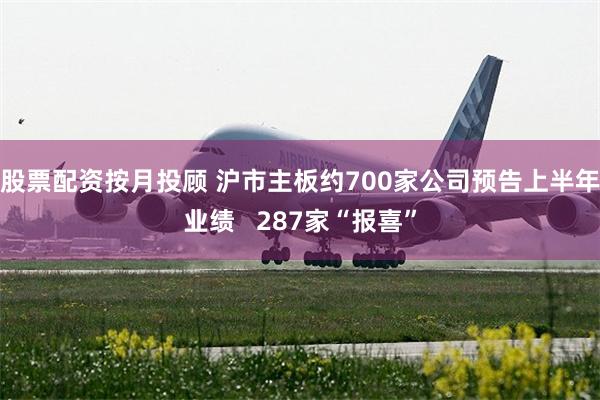股票配资按月投顾 沪市主板约700家公司预告上半年业绩   287家“报喜”