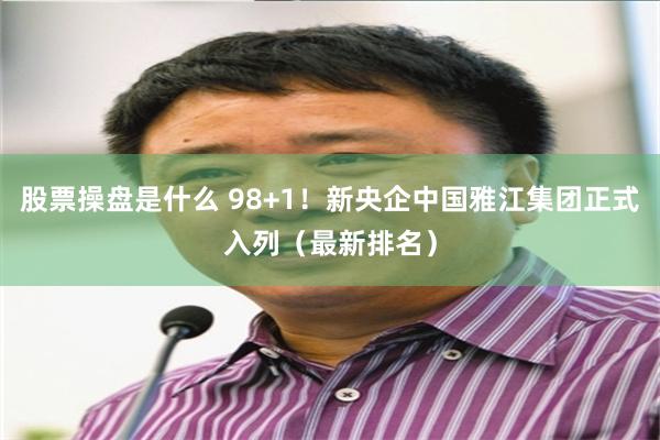 股票操盘是什么 98+1！新央企中国雅江集团正式入列（最新排名）