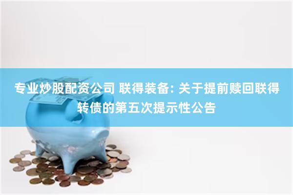 专业炒股配资公司 联得装备: 关于提前赎回联得转债的第五次提示性公告