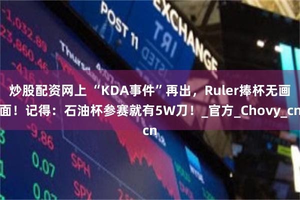 炒股配资网上 “KDA事件”再出，Ruler捧杯无画面！记得：石油杯参赛就有5W刀！_官方_Chovy_cn